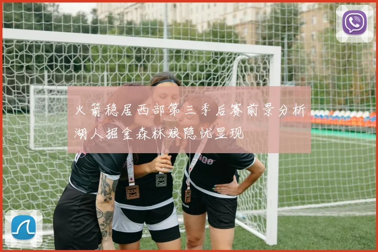 火箭稳居西部第三季后赛前景分析湖人掘金森林狼隐忧显现