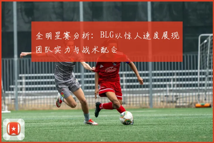 全明星赛分析：BLG以惊人速度展现团队实力与战术配合