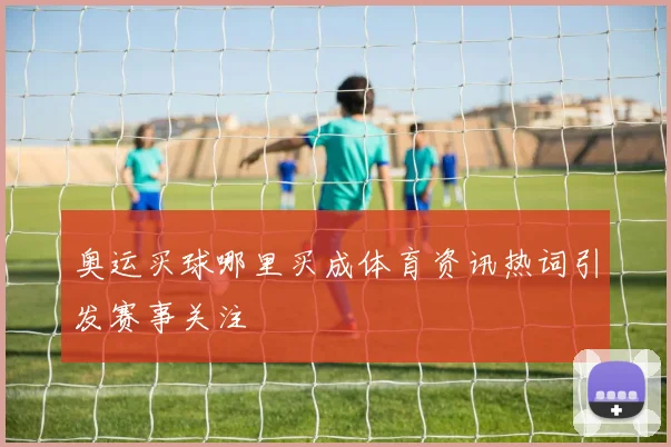 奥运买球哪里买成体育资讯热词引发赛事关注