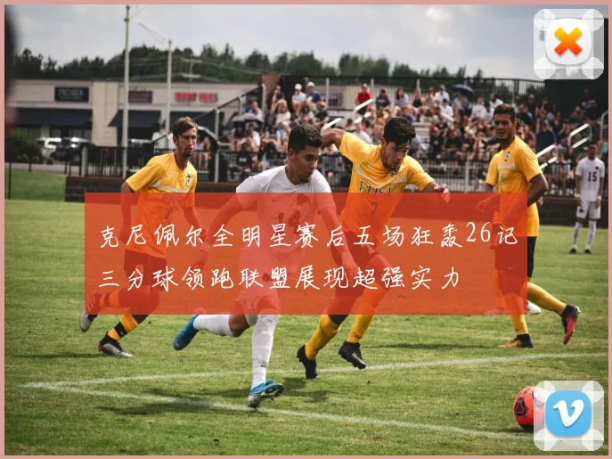 克尼佩尔全明星赛后五场狂轰26记三分球领跑联盟展现超强实力