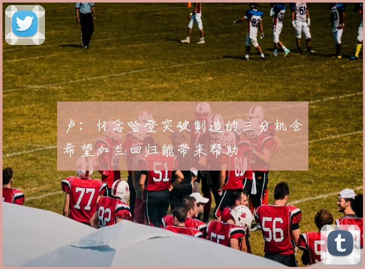 卢：怀念哈登突破制造的三分机会希望加兰回归能带来帮助