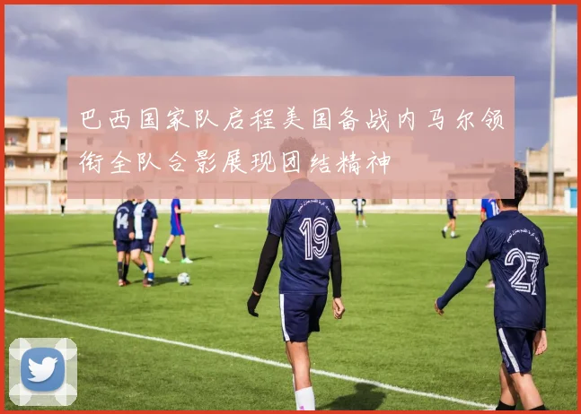 巴西国家队启程美国备战内马尔领衔全队合影展现团结精神
