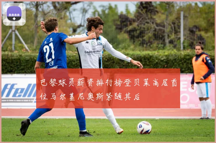 巴黎球员薪资排行榜登贝莱高居首位马尔基尼奥斯紧随其后