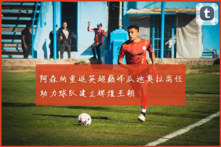 阿森纳重返英超巅峰瓜迪奥拉离任助力球队建立辉煌王朝