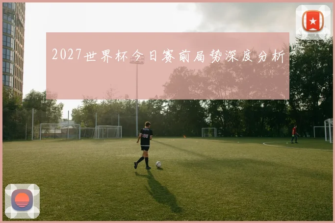 2027世界杯今日赛前局势深度分析