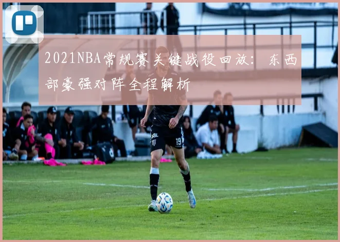 2021NBA常规赛关键战役回放：东西部豪强对阵全程解析